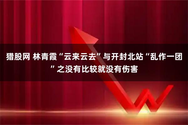 猎股网 林青霞“云来云去”与开封北站“乱作一团”之没有比较就没有伤害