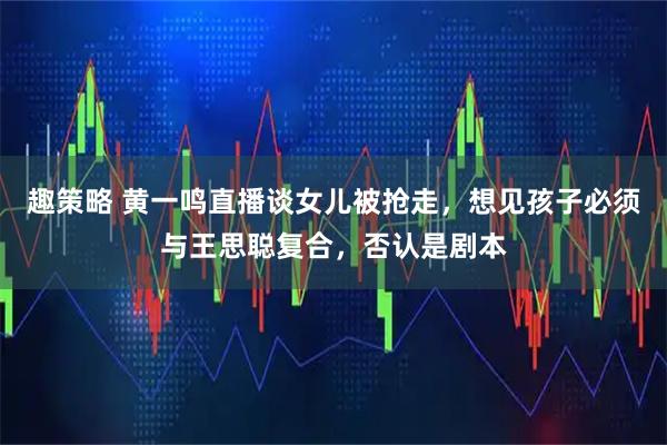 趣策略 黄一鸣直播谈女儿被抢走，想见孩子必须与王思聪复合，否认是剧本
