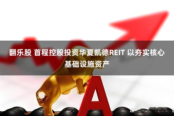 翻乐股 首程控股投资华夏凯德REIT 以夯实核心基础设施资产