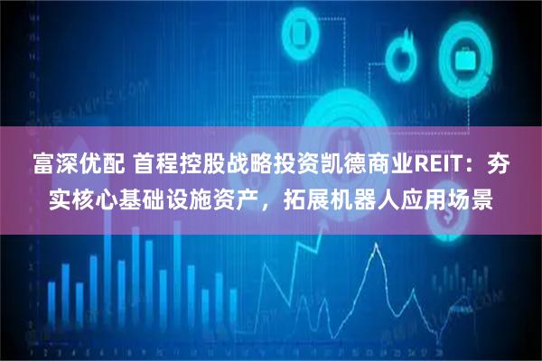 富深优配 首程控股战略投资凯德商业REIT：夯实核心基础设施资产，拓展机器人应用场景