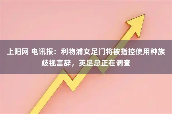 上阳网 电讯报：利物浦女足门将被指控使用种族歧视言辞，英足总正在调查