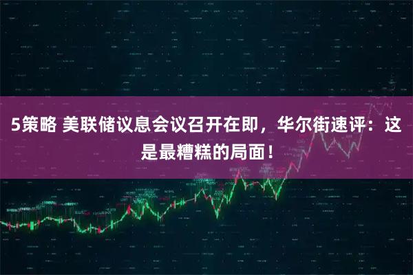 5策略 美联储议息会议召开在即，华尔街速评：这是最糟糕的局面！