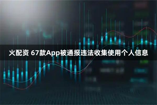 火配资 67款App被通报违法收集使用个人信息