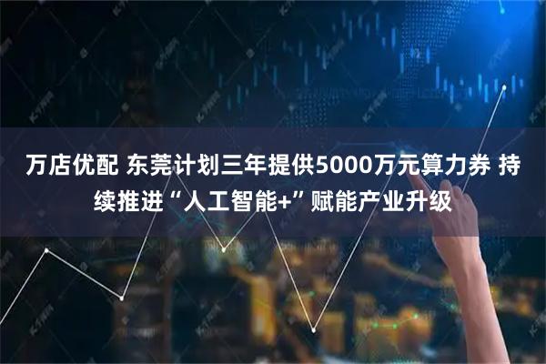 万店优配 东莞计划三年提供5000万元算力券 持续推进“人工智能+”赋能产业升级