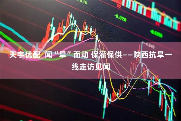 天宇优配  闻“旱”而动 保灌保供——陕西抗旱一线走访见闻