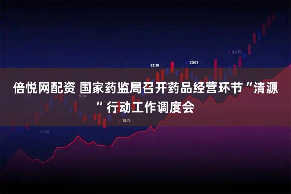 倍悦网配资 国家药监局召开药品经营环节“清源”行动工作调度会