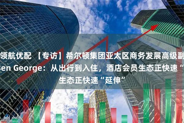 领航优配 【专访】希尔顿集团亚太区商务发展高级副总裁Ben George：从出行到入住，酒店会员生态正快速“延伸”