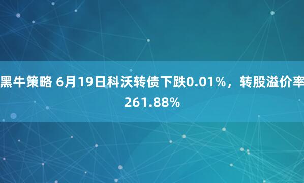 黑牛策略 6月19日科沃转债下跌0.01%，转股溢价率261.88%