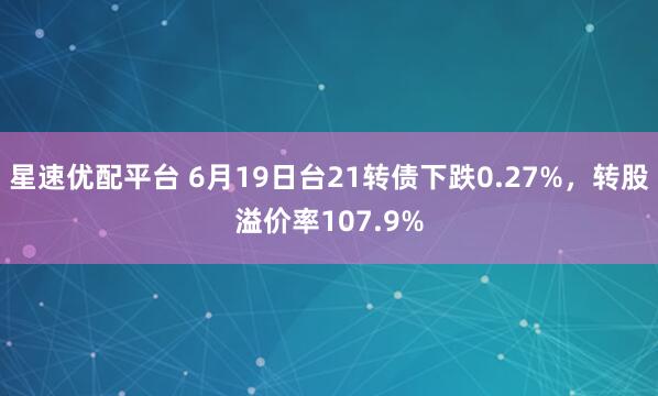 星速优配平台 6月19日台21转债下跌0.27%，转股溢价率107.9%