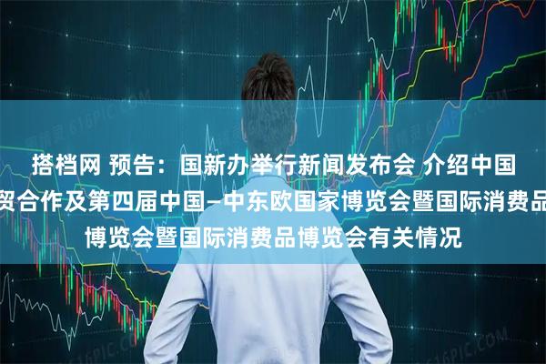 搭档网 预告：国新办举行新闻发布会 介绍中国与中东欧国家经贸合作及第四届中国—中东欧国家博览会暨国际消费品博览会有关情况