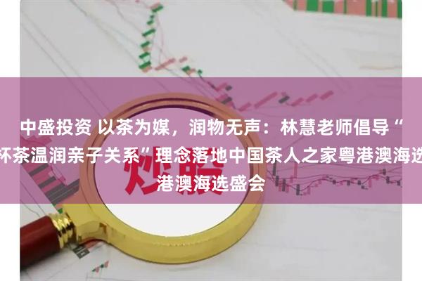 中盛投资 以茶为媒，润物无声：林慧老师倡导“借一杯茶温润亲子关系”理念落地中国茶人之家粤港澳海选盛会