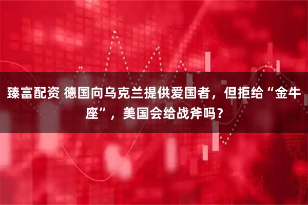 臻富配资 德国向乌克兰提供爱国者，但拒给“金牛座”，美国会给战斧吗？