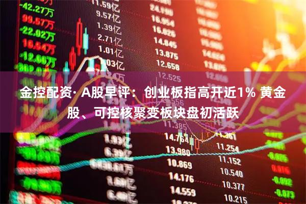 金控配资· A股早评：创业板指高开近1% 黄金股、可控核聚变板块盘初活跃