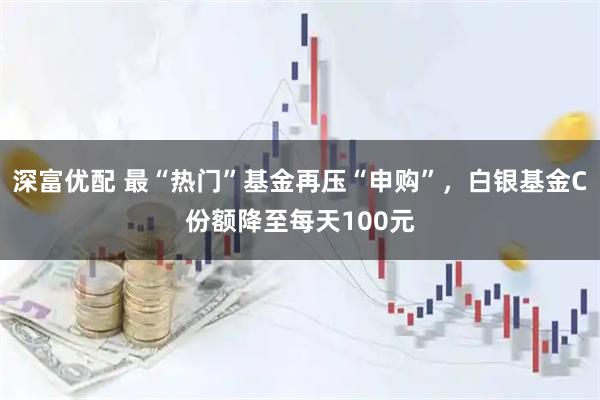 深富优配 最“热门”基金再压“申购”，白银基金C份额降至每天100元