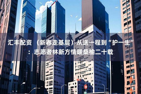 汇丰配资 （新春走基层）从送一程到“护一生”：志愿者林新方情暖桑榆二十载