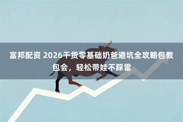 富邦配资 2026干货零基础奶爸避坑全攻略包教包会，轻松带娃不踩雷