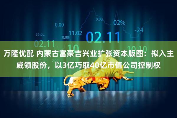 万隆优配 内蒙古富豪吉兴业扩张资本版图：拟入主威领股份，以3亿巧取40亿市值公司控制权