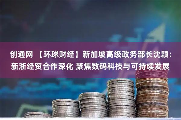 创通网 【环球财经】新加坡高级政务部长沈颖：新浙经贸合作深化 聚焦数码科技与可持续发展