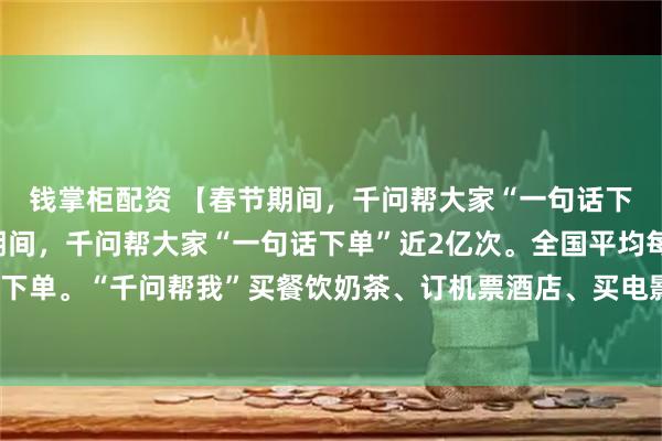 钱掌柜配资 【春节期间，千问帮大家“一句话下单”近2亿次】春节期间，千问帮大家“一句话下单”近2亿次。全国平均每10人就有1人让千问下单。“千问帮我”买餐饮奶茶、订机票酒店、买电影票和景点门票。相比传统点选式下单，“千问帮我”2