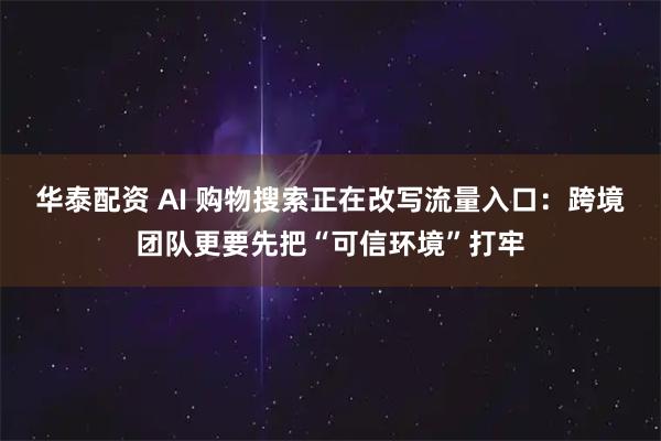 华泰配资 AI 购物搜索正在改写流量入口：跨境团队更要先把“可信环境”打牢