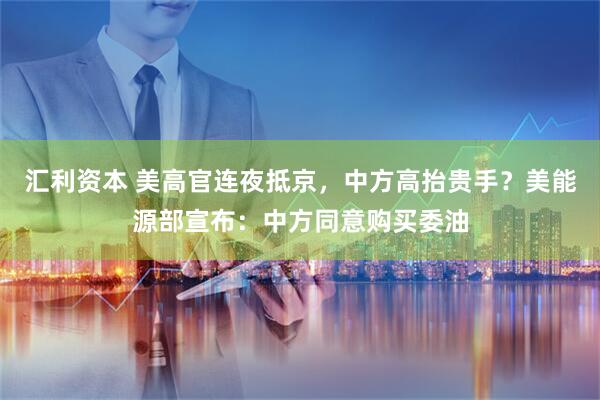 汇利资本 美高官连夜抵京，中方高抬贵手？美能源部宣布：中方同意购买委油