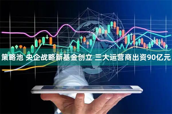 策略池 央企战略新基金创立 三大运营商出资90亿元