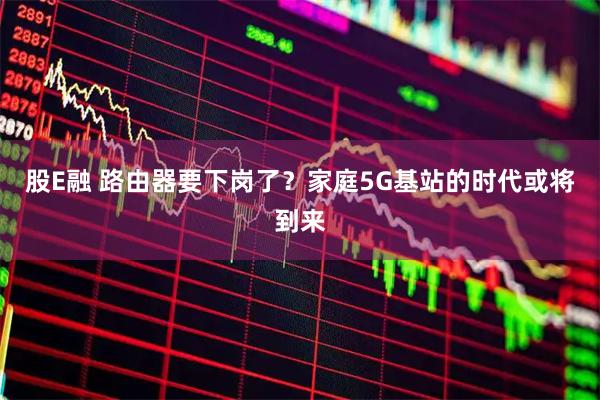 股E融 路由器要下岗了？家庭5G基站的时代或将到来