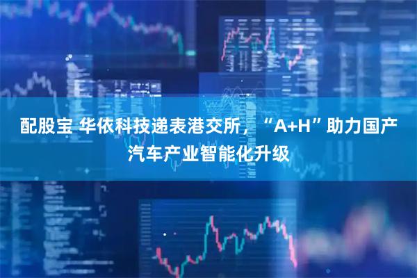 配股宝 华依科技递表港交所，“A+H”助力国产汽车产业智能化升级