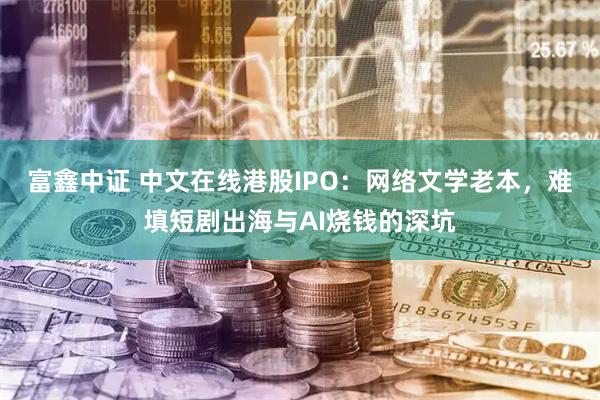 富鑫中证 中文在线港股IPO：网络文学老本，难填短剧出海与AI烧钱的深坑