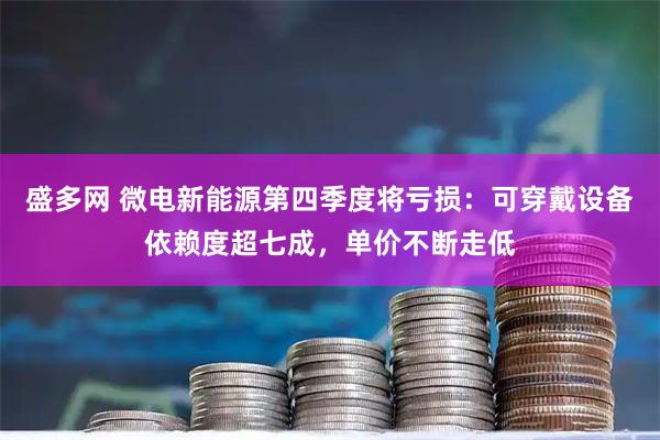 盛多网 微电新能源第四季度将亏损：可穿戴设备依赖度超七成，单价不断走低