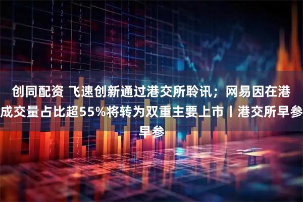 创同配资 飞速创新通过港交所聆讯；网易因在港成交量占比超55%将转为双重主要上市丨港交所早参