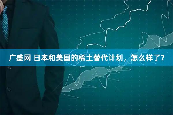 广盛网 日本和美国的稀土替代计划，怎么样了？