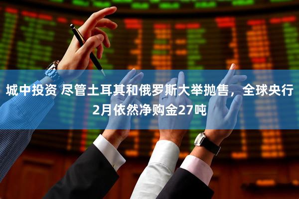 城中投资 尽管土耳其和俄罗斯大举抛售，全球央行2月依然净购金27吨