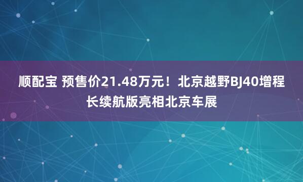 顺配宝 预售价21.48万元！北京越野BJ40增程长续航版亮相北京车展